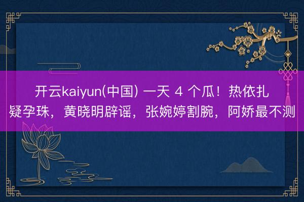 开云kaiyun(中国) 一天 4 个瓜！热依扎疑孕珠，黄晓明辟谣，张婉婷割腕，阿娇最不测