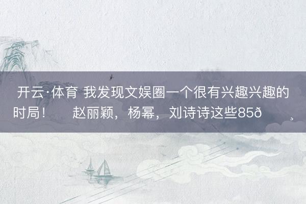 开云·体育 我发现文娱圈一个很有兴趣兴趣的时局！ ​赵丽颖，杨幂，刘诗诗这些85🌸