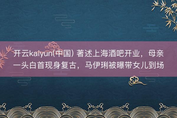 开云kaiyun(中国) 著述上海酒吧开业，母亲一头白首现身复古，马伊琍被曝带女儿到场