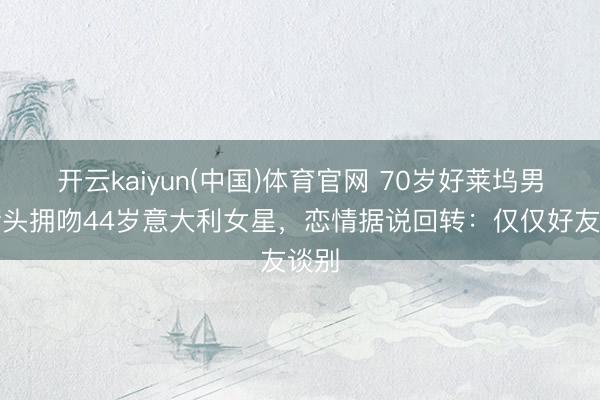 开云kaiyun(中国)体育官网 70岁好莱坞男星街头拥吻44岁意大利女星，恋情据说回转：仅仅好友谈别