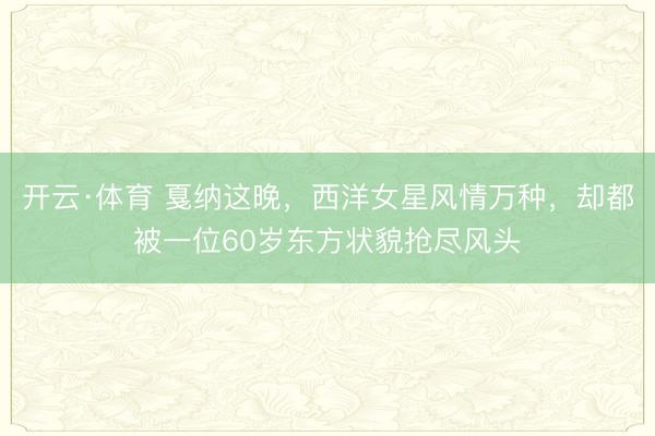 开云·体育 戛纳这晚，西洋女星风情万种，却都被一位60岁东方状貌抢尽风头