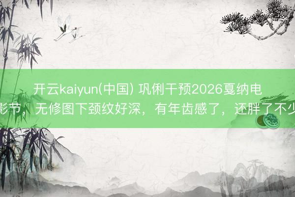 开云kaiyun(中国) 巩俐干预2026戛纳电影节，无修图下颈纹好深，有年齿感了，还胖了不少