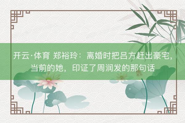 开云·体育 郑裕玲：离婚时把吕方赶出豪宅，当前的她，印证了周润发的那句话
