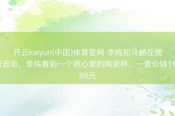 开云kaiyun(中国)体育官网 李纯和马頔在俄罗斯逛街，李纯看到一个很心爱的陶瓷杯，一查价钱198元