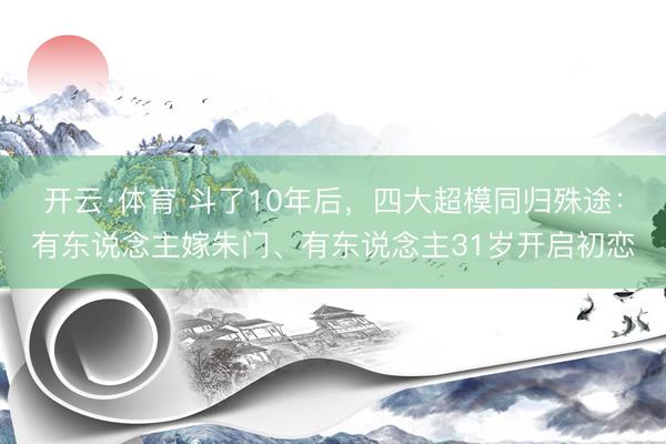 开云·体育 斗了10年后，四大超模同归殊途：有东说念主嫁朱门、有东说念主31岁开启初恋