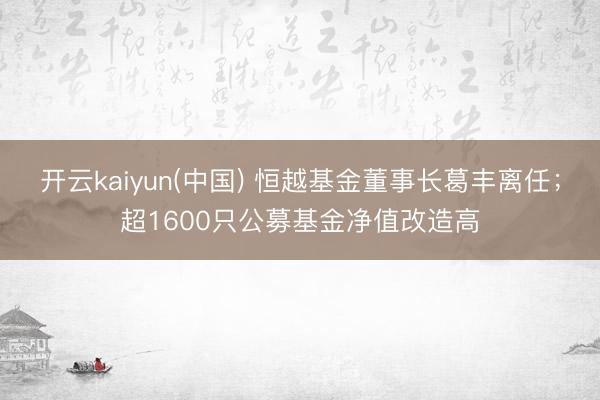 开云kaiyun(中国) 恒越基金董事长葛丰离任；超1600只公募基金净值改造高