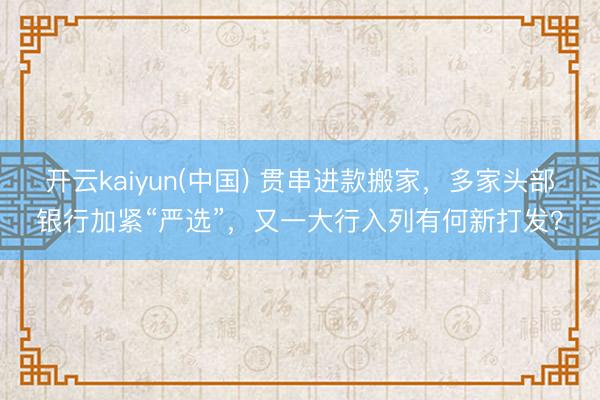 开云kaiyun(中国) 贯串进款搬家，多家头部银行加紧“严选”，又一大行入列有何新打发？