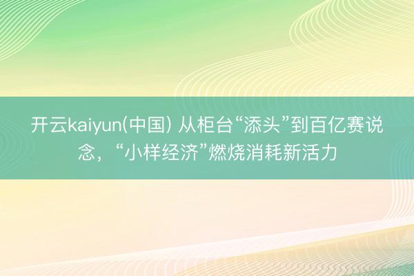 开云kaiyun(中国) 从柜台“添头”到百亿赛说念，“小样经济”燃烧消耗新活力