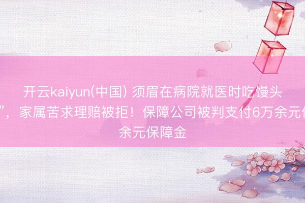 开云kaiyun(中国) 须眉在病院就医时吃馒头“噎死”，家属苦求理赔被拒！保障公司被判支付6万余元保障金