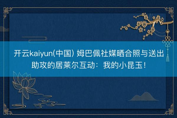 开云kaiyun(中国) 姆巴佩社媒晒合照与送出助攻的居莱尔互动：我的小昆玉！