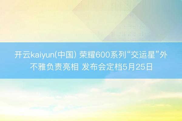 开云kaiyun(中国) 荣耀600系列“交运星”外不雅负责亮相 发布会定档5月25日
