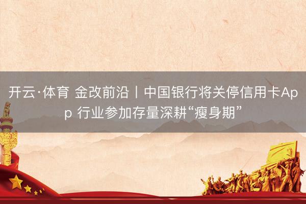 开云·体育 金改前沿丨中国银行将关停信用卡App 行业参加存量深耕“瘦身期”