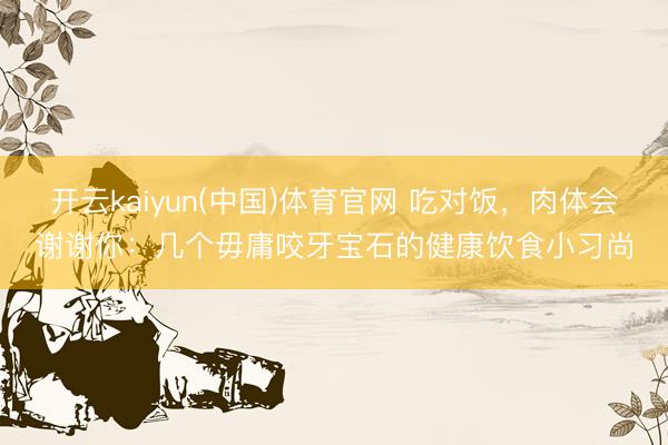开云kaiyun(中国)体育官网 吃对饭，肉体会谢谢你：几个毋庸咬牙宝石的健康饮食小习尚