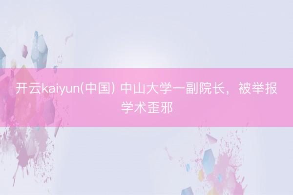 开云kaiyun(中国) 中山大学一副院长，被举报学术歪邪