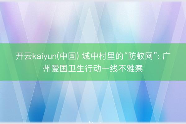 开云kaiyun(中国) 城中村里的“防蚊网”: 广州爱国卫生行动一线不雅察