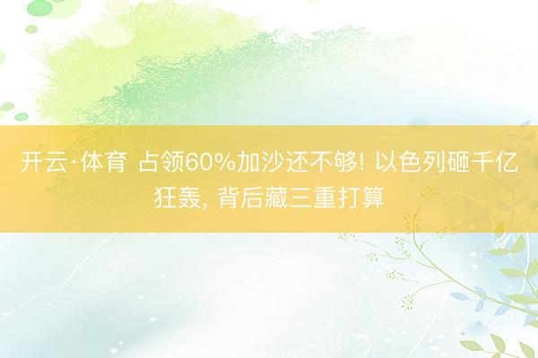 开云·体育 占领60%加沙还不够! 以色列砸千亿狂轰， 背后藏三重打算