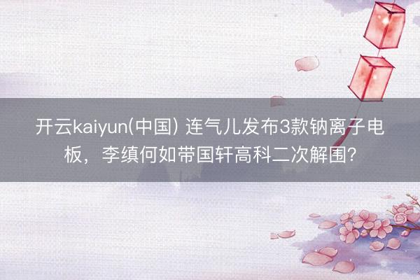 开云kaiyun(中国) 连气儿发布3款钠离子电板，李缜何如带国轩高科二次解围？