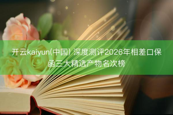 开云kaiyun(中国) 深度测评2026年相差口保函三大精选产物名次榜