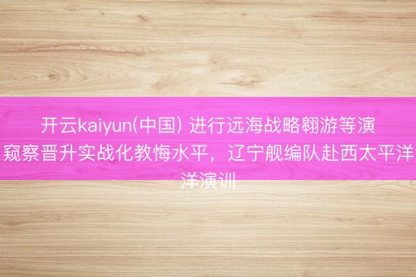 开云kaiyun(中国) 进行远海战略翱游等演练，窥察晋升实战化教悔水平，辽宁舰编队赴西太平洋演训