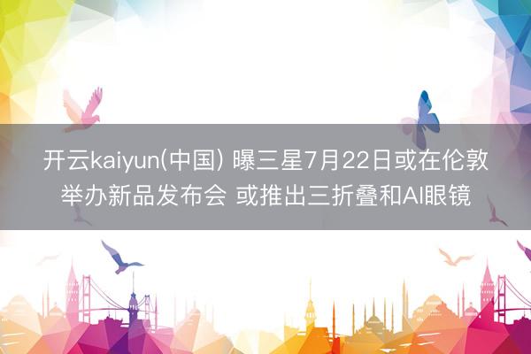 开云kaiyun(中国) 曝三星7月22日或在伦敦举办新品发布会 或推出三折叠和AI眼镜