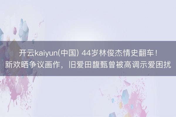 开云kaiyun(中国) 44岁林俊杰情史翻车！新欢晒争议画作，旧爱田馥甄曾被高调示爱困扰