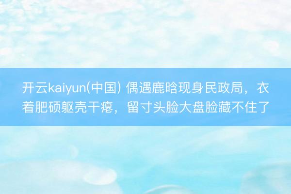 开云kaiyun(中国) 偶遇鹿晗现身民政局，衣着肥硕躯壳干瘪，留寸头脸大盘脸藏不住了