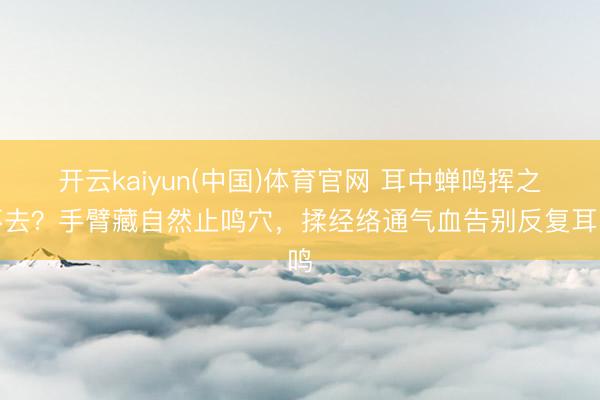 开云kaiyun(中国)体育官网 耳中蝉鸣挥之不去？手臂藏自然止鸣穴，揉经络通气血告别反复耳鸣