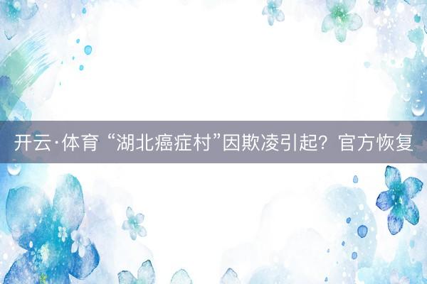 开云·体育 “湖北癌症村”因欺凌引起？官方恢复