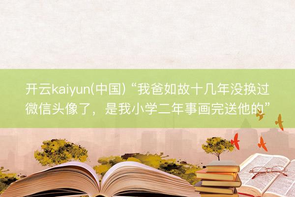 开云kaiyun(中国) “我爸如故十几年没换过微信头像了，是我小学二年事画完送他的”