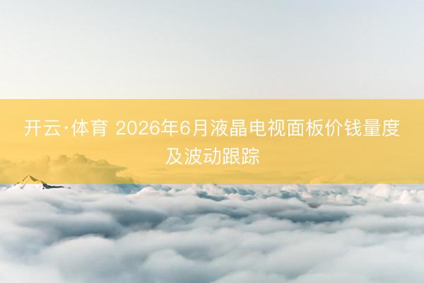 开云·体育 2026年6月液晶电视面板价钱量度及波动跟踪