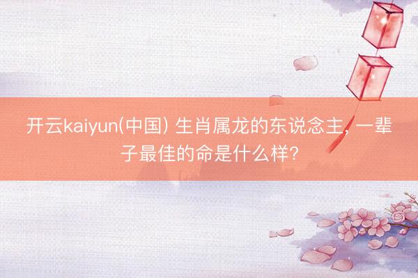 开云kaiyun(中国) 生肖属龙的东说念主， 一辈子最佳的命是什么样?