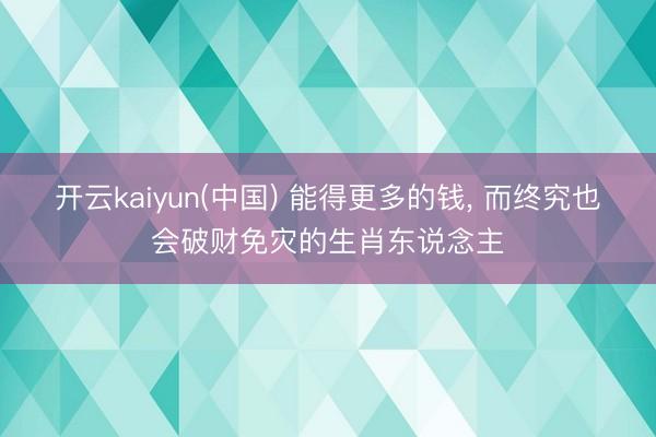 开云kaiyun(中国) 能得更多的钱， 而终究也会破财免灾的生肖东说念主