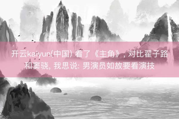开云kaiyun(中国) 看了《主角》， 对比翟子路和窦骁， 我思说: 男演员如故要看演技