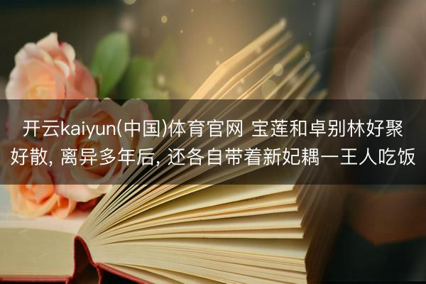 开云kaiyun(中国)体育官网 宝莲和卓别林好聚好散， 离异多年后， 还各自带着新妃耦一王人吃饭