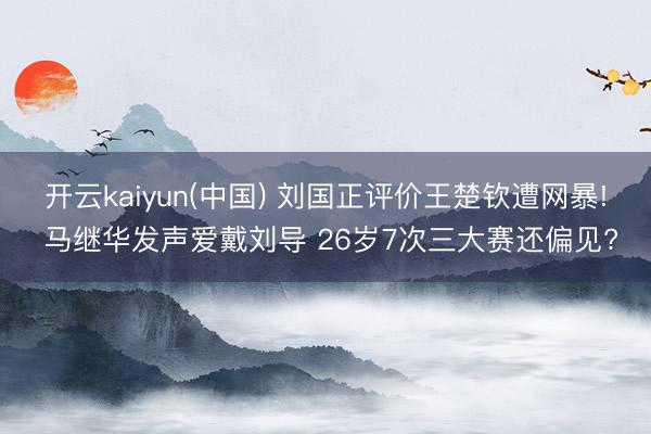 开云kaiyun(中国) 刘国正评价王楚钦遭网暴! 马继华发声爱戴刘导 26岁7次三大赛还偏见?