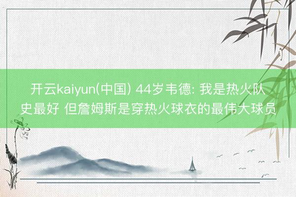 开云kaiyun(中国) 44岁韦德: 我是热火队史最好 但詹姆斯是穿热火球衣的最伟大球员