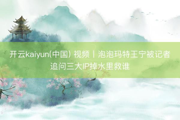 开云kaiyun(中国) 视频丨泡泡玛特王宁被记者追问三大IP掉水里救谁