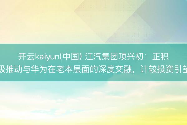 开云kaiyun(中国) 江汽集团项兴初：正积极推动与华为在老本层面的深度交融，计较投资引望