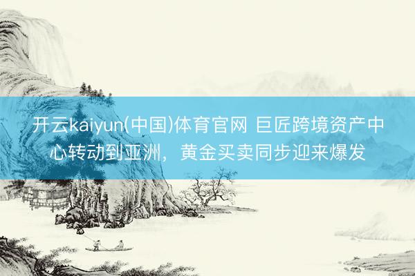 开云kaiyun(中国)体育官网 巨匠跨境资产中心转动到亚洲，黄金买卖同步迎来爆发