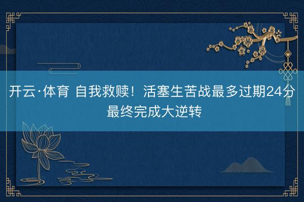 开云·体育 自我救赎！活塞生苦战最多过期24分 最终完成大逆转