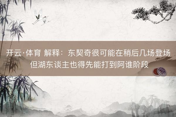开云·体育 解释：东契奇很可能在稍后几场登场 但湖东谈主也得先能打到阿谁阶段