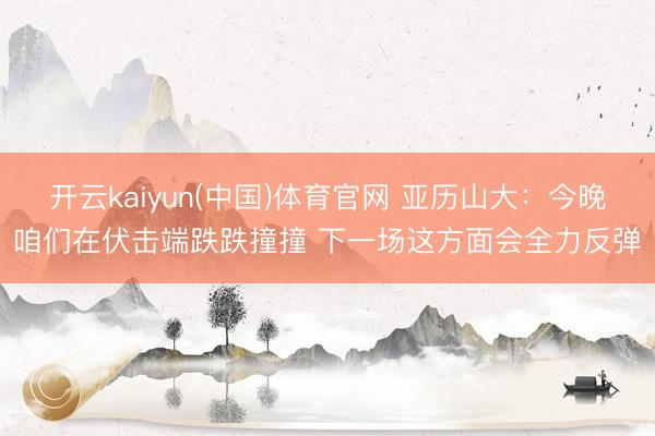 开云kaiyun(中国)体育官网 亚历山大：今晚咱们在伏击端跌跌撞撞 下一场这方面会全力反弹