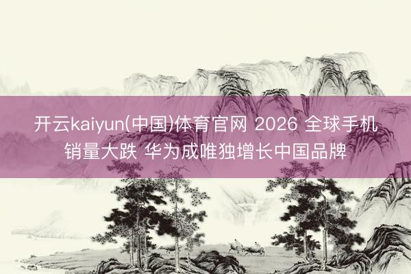 开云kaiyun(中国)体育官网 2026 全球手机销量大跌 华为成唯独增长中国品牌
