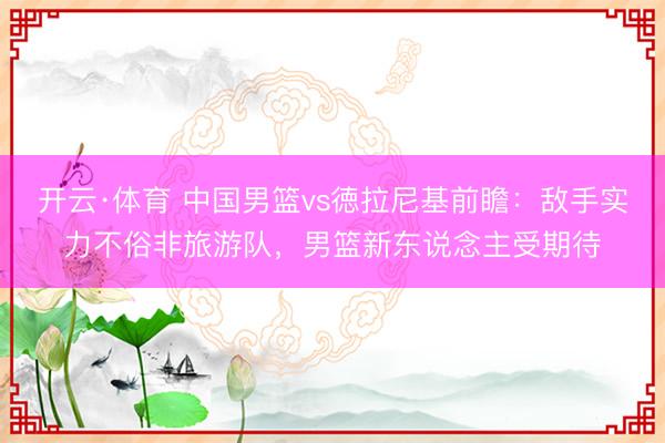 开云·体育 中国男篮vs徳拉尼基前瞻：敌手实力不俗非旅游队，男篮新东说念主受期待