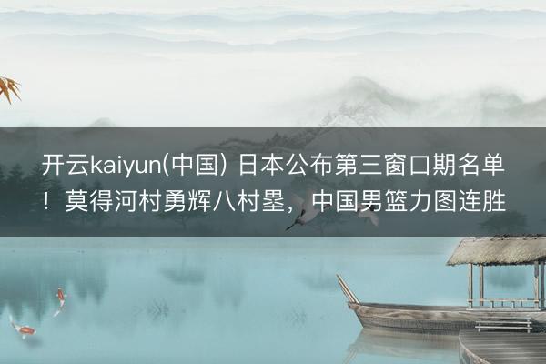 开云kaiyun(中国) 日本公布第三窗口期名单！莫得河村勇辉八村塁，中国男篮力图连胜