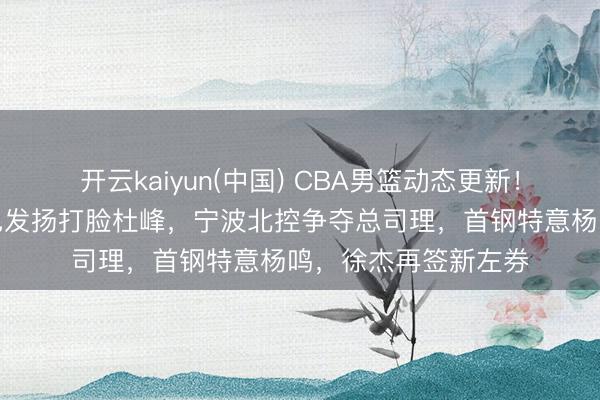 开云kaiyun(中国) CBA男篮动态更新！广东三将国度队出色发扬打脸杜峰，宁波北控争夺总司理，首钢特意杨鸣，徐杰再签新左券