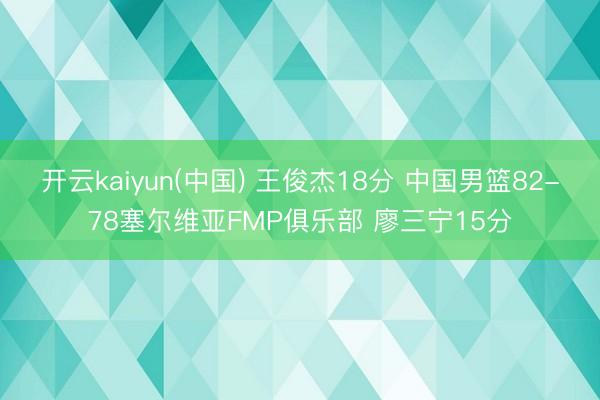 开云kaiyun(中国) 王俊杰18分 中国男篮82-78塞尔维亚FMP俱乐部 廖三宁15分