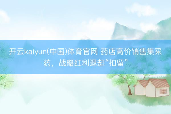 开云kaiyun(中国)体育官网 药店高价销售集采药，战略红利退却“扣留”