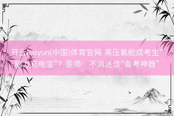 开云kaiyun(中国)体育官网 高压氧舱成考生“脑力充电宝”？医师：不消迷信“备考神器”