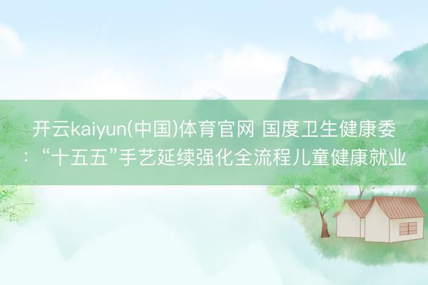 开云kaiyun(中国)体育官网 国度卫生健康委：“十五五”手艺延续强化全流程儿童健康就业